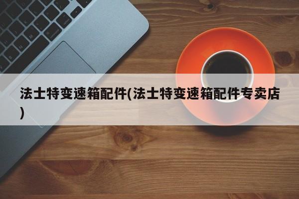 法士特变速箱配件(法士特变速箱配件专卖店)