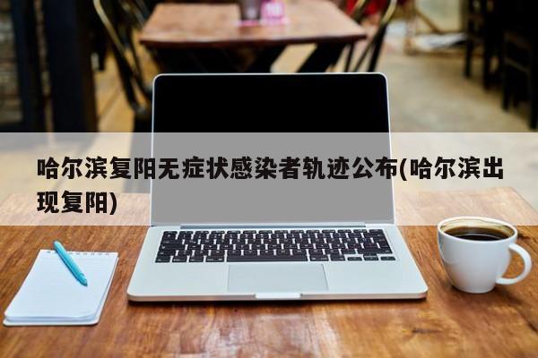 哈尔滨复阳无症状感染者轨迹公布(哈尔滨出现复阳)