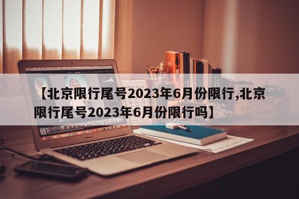 【北京限行尾号2023年6月份限行,北京限行尾号2023年6月份限行吗】
