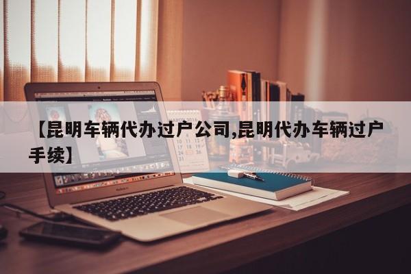 【昆明车辆代办过户公司,昆明代办车辆过户手续】