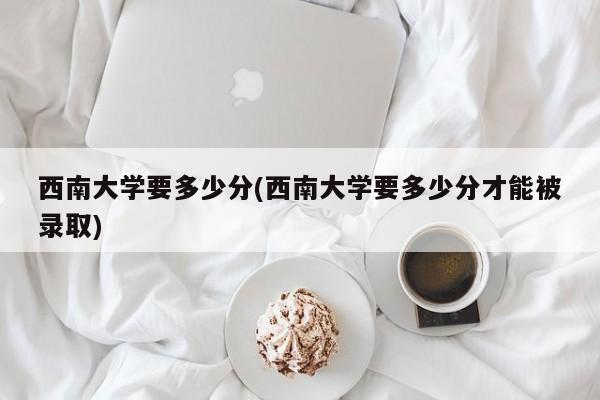 西南大学要多少分(西南大学要多少分才能被录取)