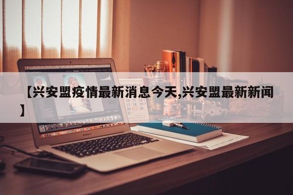 【兴安盟疫情最新消息今天,兴安盟最新新闻】