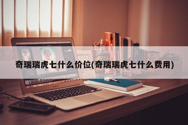 奇瑞瑞虎七什么价位(奇瑞瑞虎七什么费用)