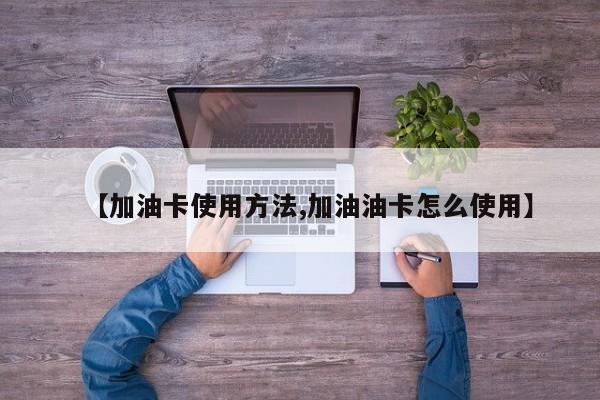 【加油卡使用方法,加油油卡怎么使用】