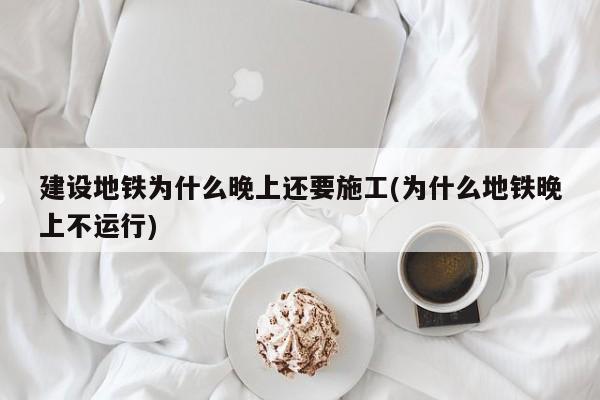 建设地铁为什么晚上还要施工(为什么地铁晚上不运行)