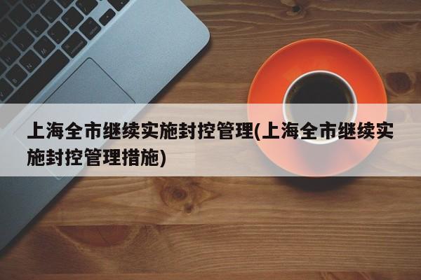 上海全市继续实施封控管理(上海全市继续实施封控管理措施)