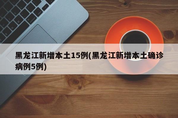 黑龙江新增本土15例(黑龙江新增本土确诊病例5例)