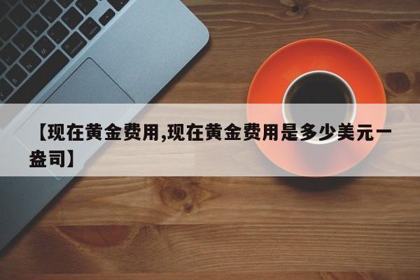 【现在黄金费用,现在黄金费用是多少美元一盎司】
