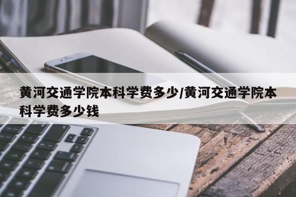 黄河交通学院本科学费多少/黄河交通学院本科学费多少钱