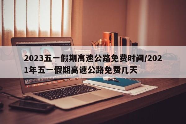 2023五一假期高速公路免费时间/2021年五一假期高速公路免费几天