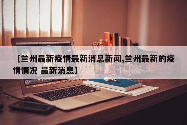 【兰州最新疫情最新消息新闻,兰州最新的疫情情况 最新消息】