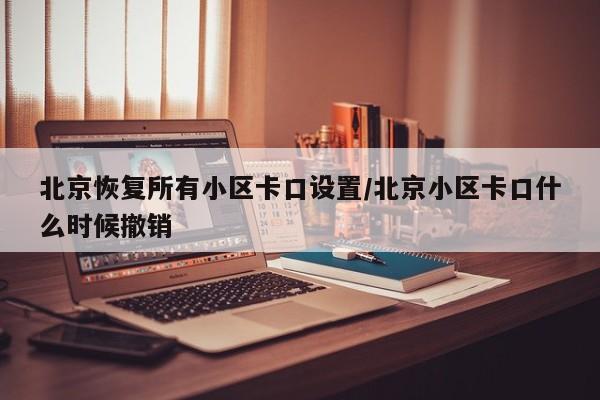 北京恢复所有小区卡口设置/北京小区卡口什么时候撤销