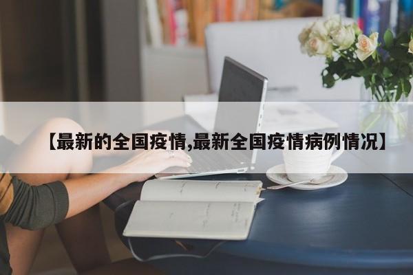 【最新的全国疫情,最新全国疫情病例情况】