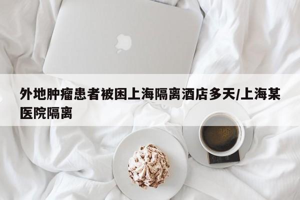 外地肿瘤患者被困上海隔离酒店多天/上海某医院隔离