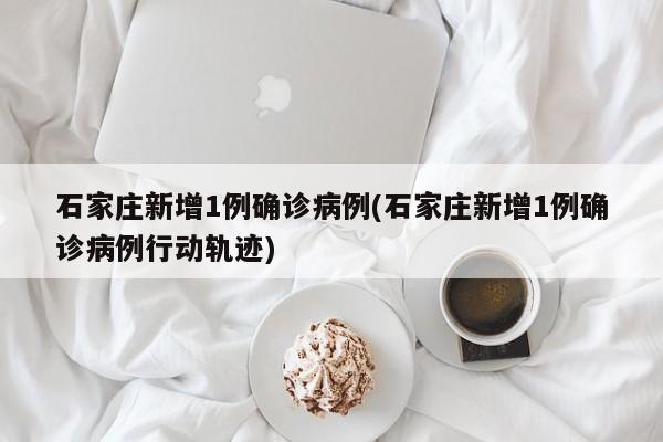 石家庄新增1例确诊病例(石家庄新增1例确诊病例行动轨迹)