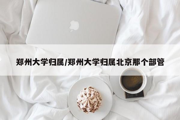郑州大学归属/郑州大学归属北京那个部管