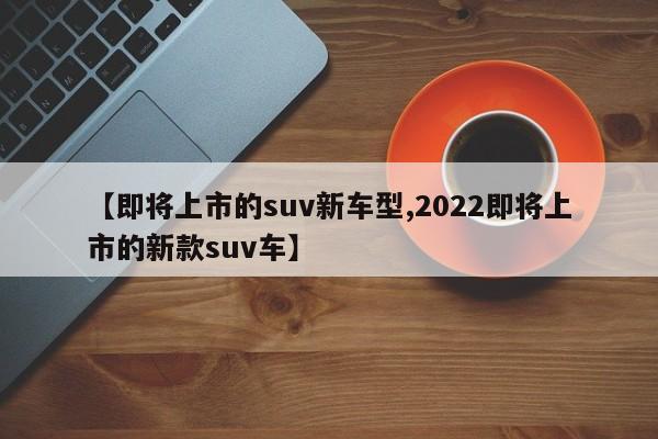 【即将上市的suv新车型,2022即将上市的新款suv车】