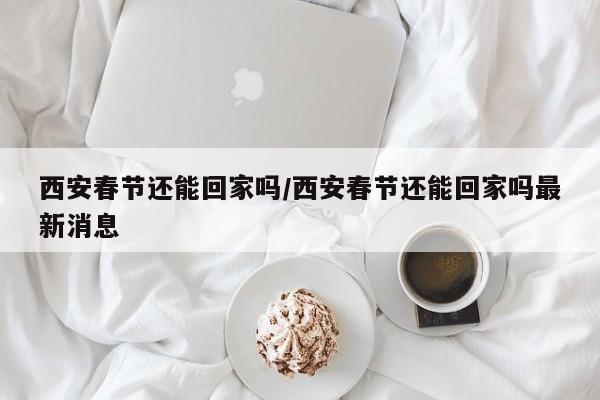西安春节还能回家吗/西安春节还能回家吗最新消息