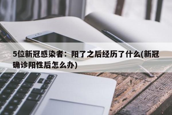 5位新冠感染者：阳了之后经历了什么(新冠确诊阳性后怎么办)