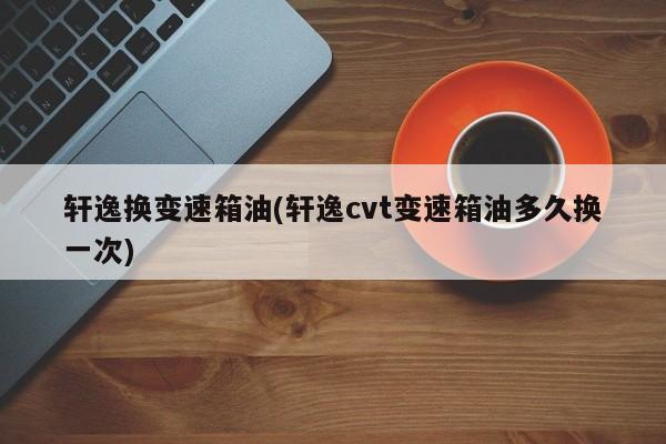 轩逸换变速箱油(轩逸cvt变速箱油多久换一次)