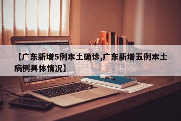 【广东新增5例本土确诊,广东新增五例本土病例具体情况】