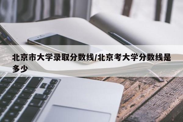 北京市大学录取分数线/北京考大学分数线是多少