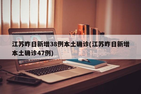 江苏昨日新增38例本土确诊(江苏昨日新增本土确诊47例)