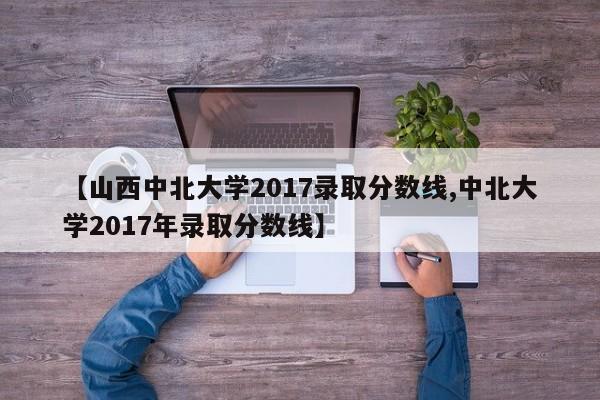 【山西中北大学2017录取分数线,中北大学2017年录取分数线】