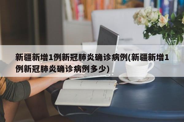 新疆新增1例新冠肺炎确诊病例(新疆新增1例新冠肺炎确诊病例多少)