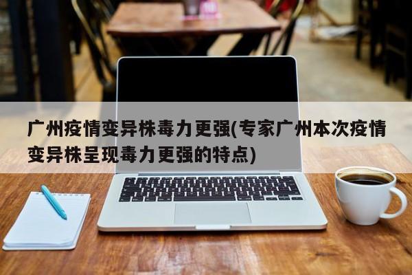 广州疫情变异株毒力更强(专家广州本次疫情变异株呈现毒力更强的特点)