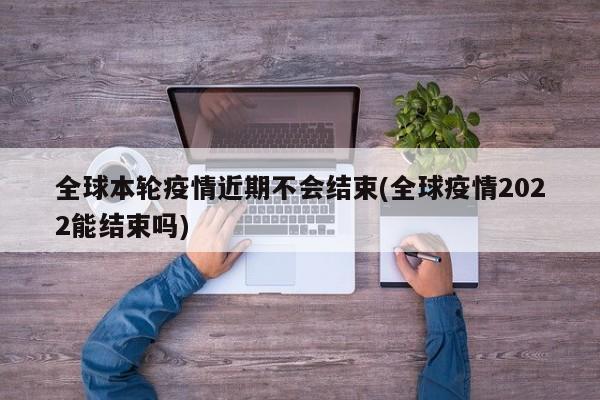 全球本轮疫情近期不会结束(全球疫情2022能结束吗)