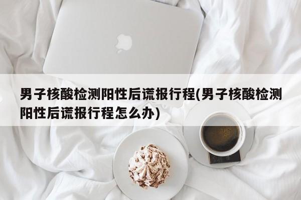 男子核酸检测阳性后谎报行程(男子核酸检测阳性后谎报行程怎么办)