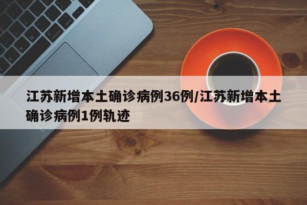 江苏新增本土确诊病例36例/江苏新增本土确诊病例1例轨迹