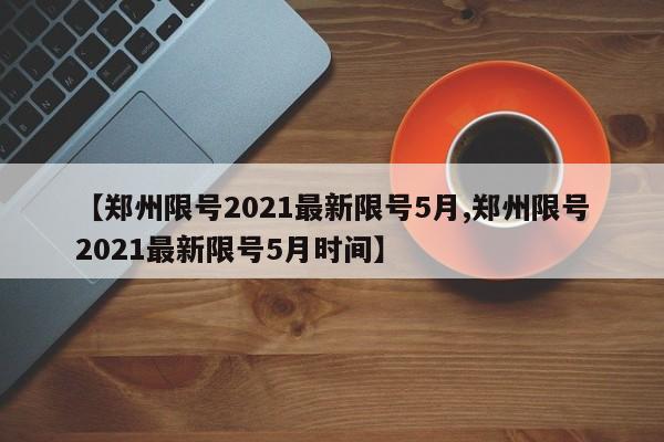 【郑州限号2021最新限号5月,郑州限号2021最新限号5月时间】