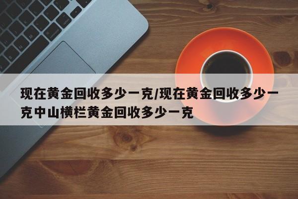 现在黄金回收多少一克/现在黄金回收多少一克中山横栏黄金回收多少一克