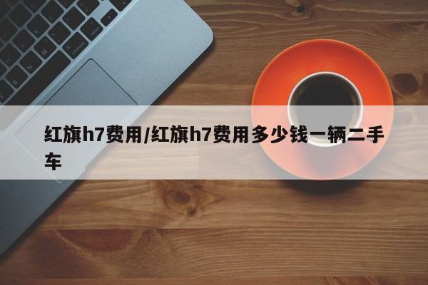 红旗h7费用/红旗h7费用多少钱一辆二手车
