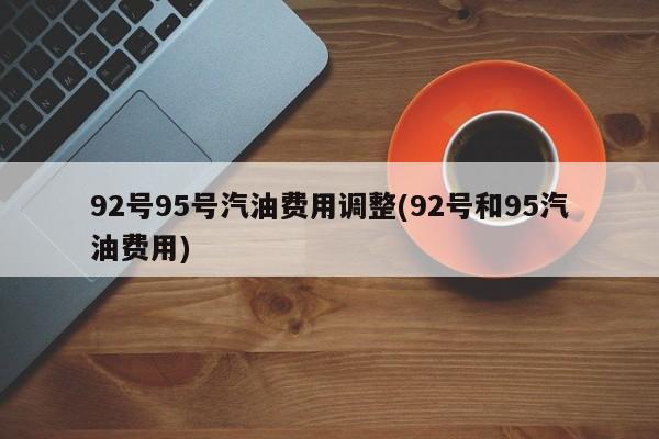 92号95号汽油费用调整(92号和95汽油费用)