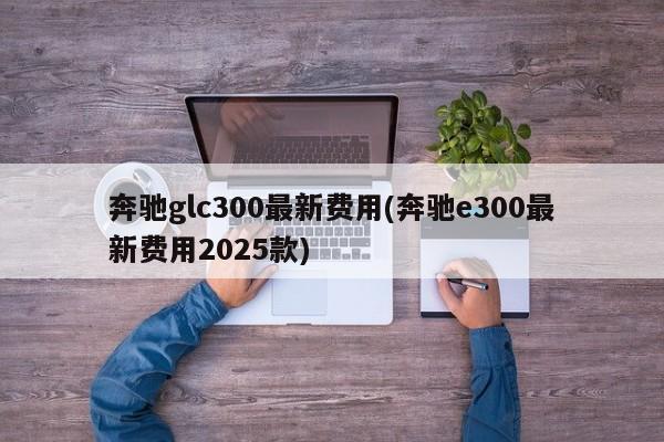 奔驰glc300最新费用(奔驰e300最新费用2025款)