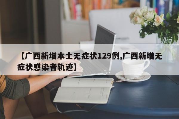 【广西新增本土无症状129例,广西新增无症状感染者轨迹】