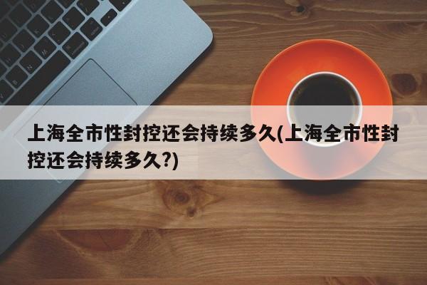 上海全市性封控还会持续多久(上海全市性封控还会持续多久?)