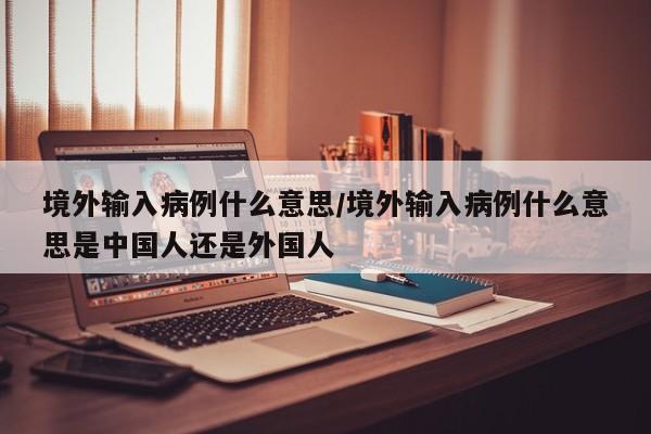 境外输入病例什么意思/境外输入病例什么意思是中国人还是外国人