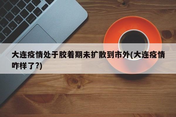 大连疫情处于胶着期未扩散到市外(大连疫情咋样了?)