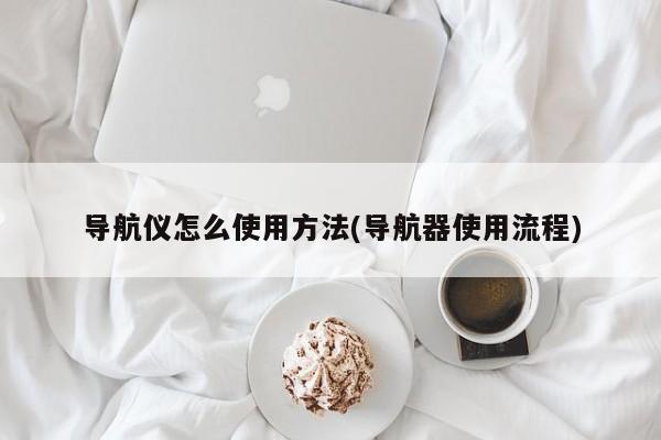 导航仪怎么使用方法(导航器使用流程)
