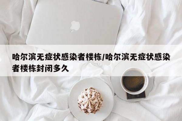 哈尔滨无症状感染者楼栋/哈尔滨无症状感染者楼栋封闭多久