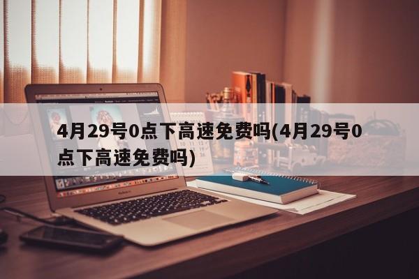 4月29号0点下高速免费吗(4月29号0点下高速免费吗)