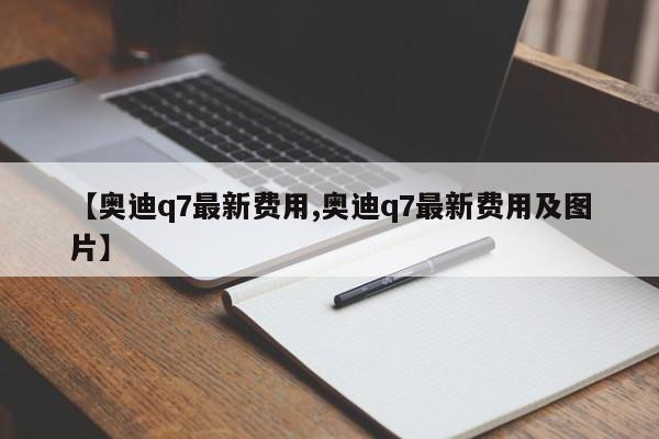 【奥迪q7最新费用,奥迪q7最新费用及图片】