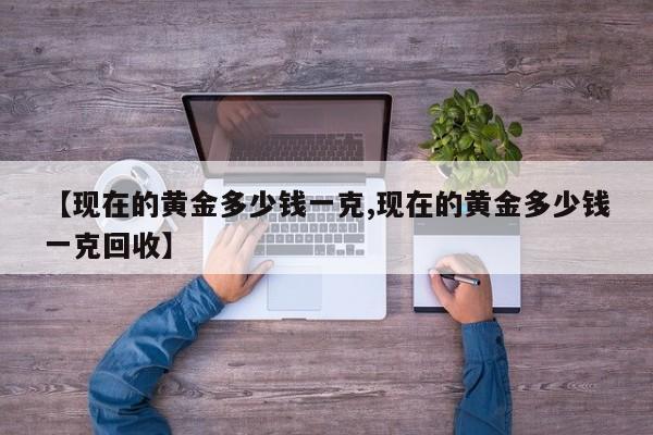 【现在的黄金多少钱一克,现在的黄金多少钱一克回收】
