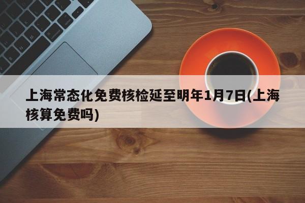 上海常态化免费核检延至明年1月7日(上海核算免费吗)