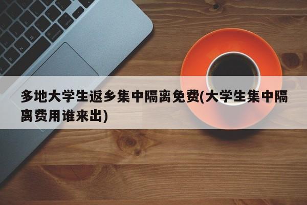 多地大学生返乡集中隔离免费(大学生集中隔离费用谁来出)