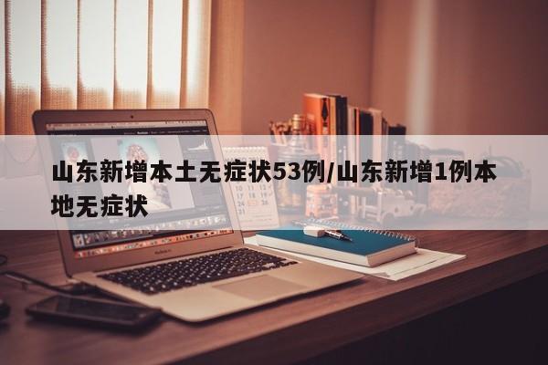 山东新增本土无症状53例/山东新增1例本地无症状